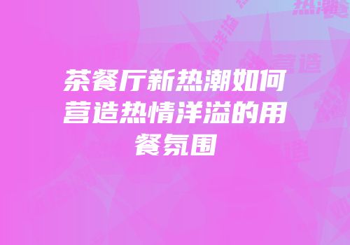 茶餐厅新热潮如何营造热情洋溢的用餐氛围