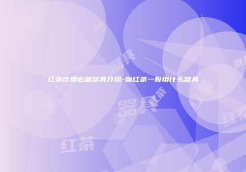 红茶饮用必备器具介绍-喝红茶一般用什么器具