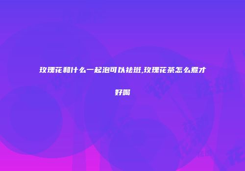 玫瑰花和什么一起泡可以祛斑,玫瑰花茶怎么煮才好喝