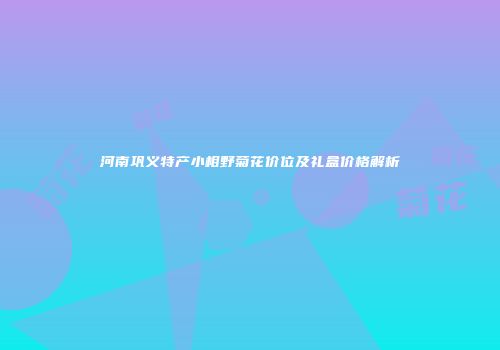 河南巩义特产小相野菊花价位及礼盒价格解析