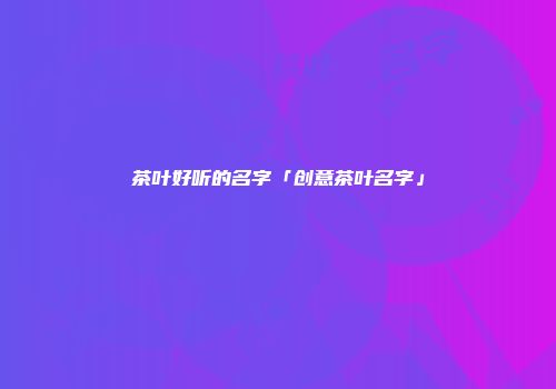 茶叶好听的名字「创意茶叶名字」