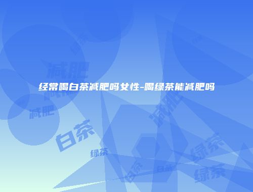 经常喝白茶减肥吗女性-喝绿茶能减肥吗