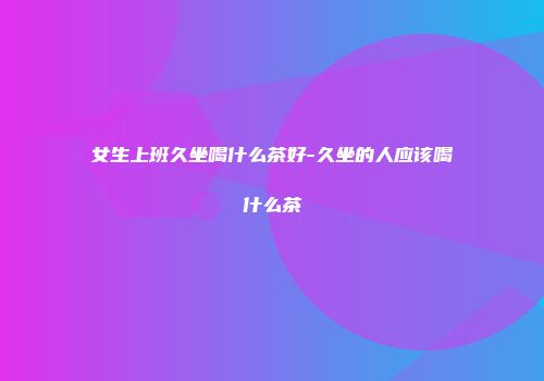 女生上班久坐喝什么茶好-久坐的人应该喝什么茶