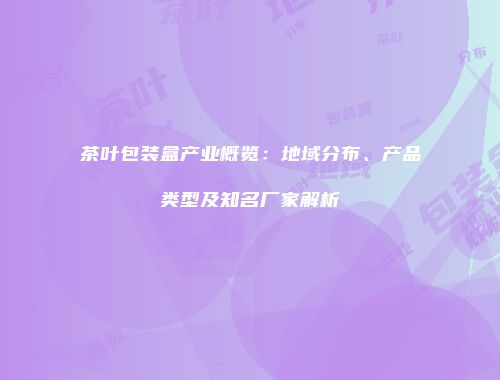 茶叶包装盒产业概览：地域分布、产品类型及知名厂家解析