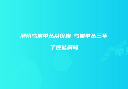 潮州乌岽单丛茶价格-乌岽单丛三年了还能喝吗