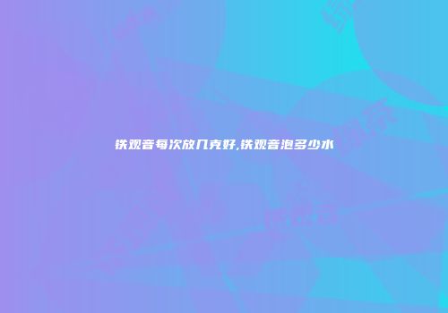 铁观音每次放几克好,铁观音泡多少水