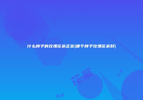 什么牌子的玫瑰花茶正宗(哪个牌子玫瑰花茶好)