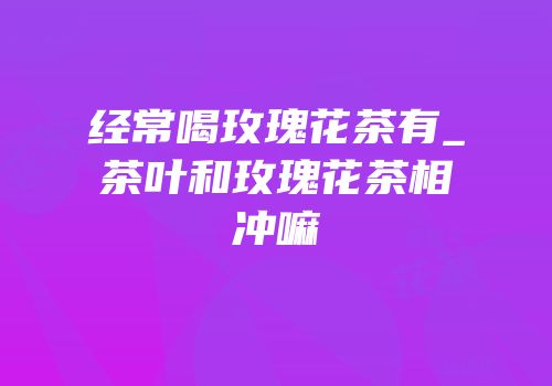 经常喝玫瑰花茶有_茶叶和玫瑰花茶相冲嘛