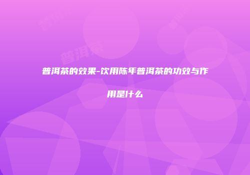 普洱茶的效果-饮用陈年普洱茶的功效与作用是什么