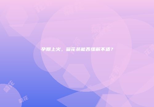 孕期上火，菊花茶能否缓解不适？