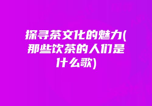 探寻茶文化的魅力(那些饮茶的人们是什么歌)