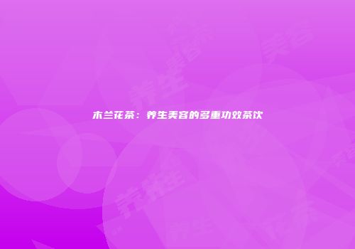 木兰花茶：养生美容的多重功效茶饮