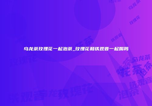 乌龙茶玫瑰花一起泡茶_玫瑰花和铁观音一起喝吗