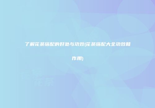 了解花茶搭配的好处与功效(花茶搭配大全功效和作用)