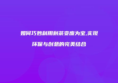如何巧妙利用剩茶变废为宝,实现环保与创意的完美结合