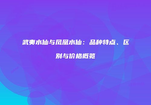 武夷水仙与凤凰水仙：品种特点、区别与价格概览