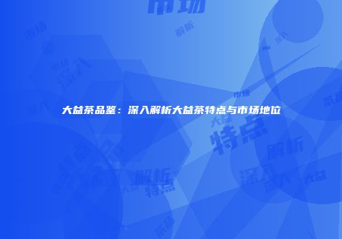 大益茶品鉴：深入解析大益茶特点与市场地位