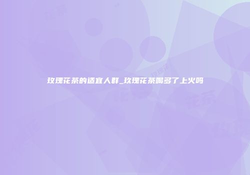 玫瑰花茶的适宜人群_玖瑰花茶喝多了上火吗