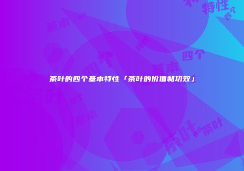 茶叶的四个基本特性「茶叶的价值和功效」