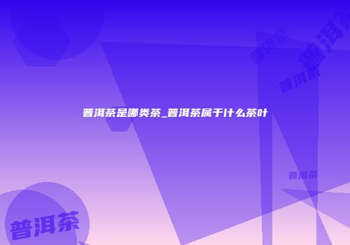 普洱茶是哪类茶_普洱茶属于什么茶叶