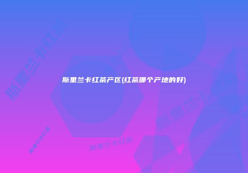 斯里兰卡红茶产区(红茶哪个产地的好)