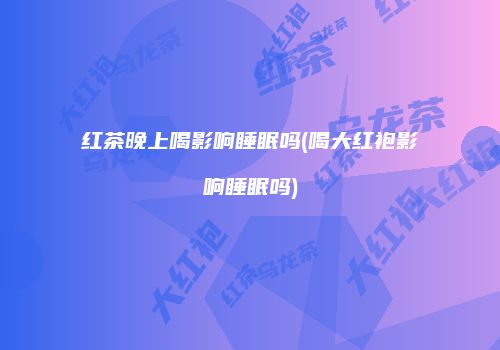 红茶晚上喝影响睡眠吗(喝大红袍影响睡眠吗)