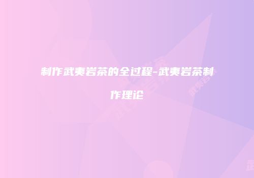 制作武夷岩茶的全过程-武夷岩茶制作理论