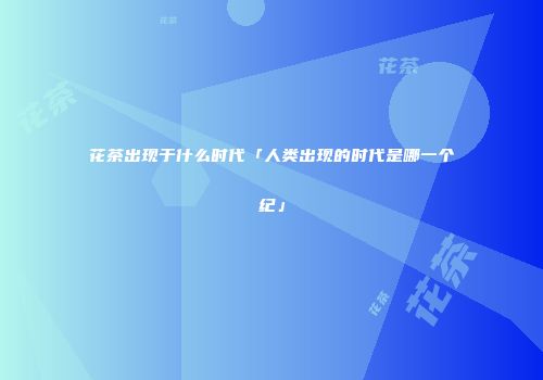 花茶出现于什么时代「人类出现的时代是哪一个纪」