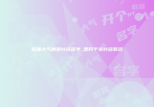 高端大气的茶叶店名字_想开个茶叶店取名