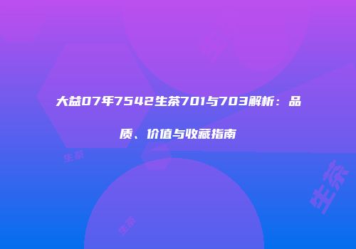 大益07年7542生茶701与703解析：品质、价值与收藏指南