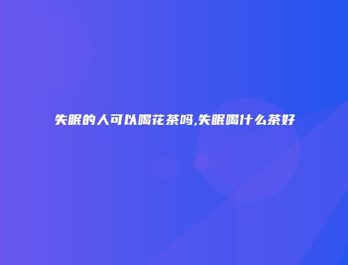失眠的人可以喝花茶吗,失眠喝什么茶好