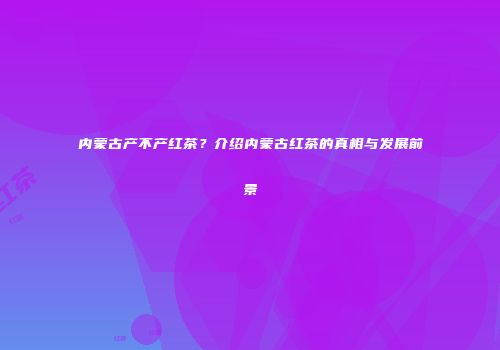 内蒙古产不产红茶？介绍内蒙古红茶的真相与发展前景