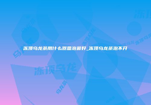 冻顶乌龙茶用什么器皿泡最好_冻顶乌龙茶泡不开