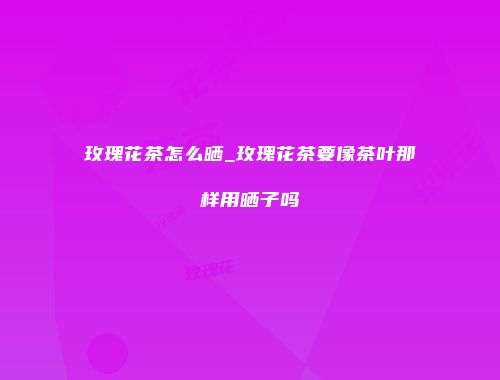 玫瑰花茶怎么晒_玫瑰花茶要像茶叶那样用晒子吗