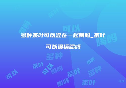 多种茶叶可以混在一起喝吗_茶叶可以混搭喝吗