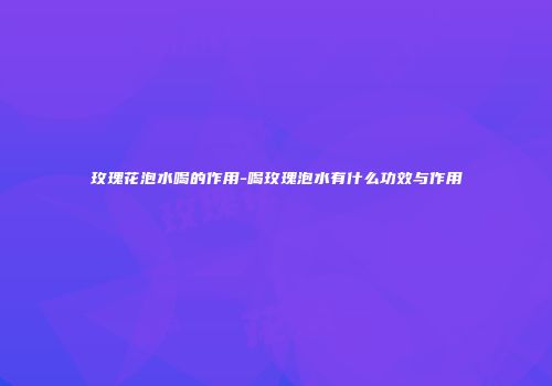 玫瑰花泡水喝的作用-喝玫瑰泡水有什么功效与作用