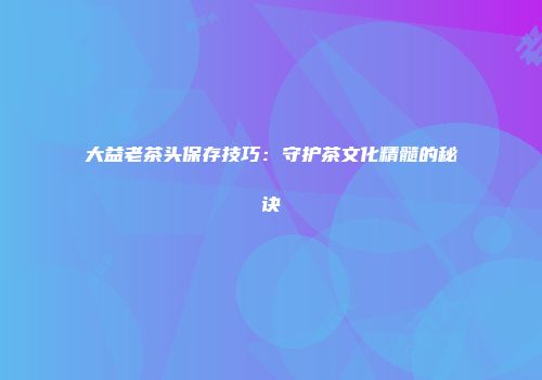 大益老茶头保存技巧：守护茶文化精髓的秘诀