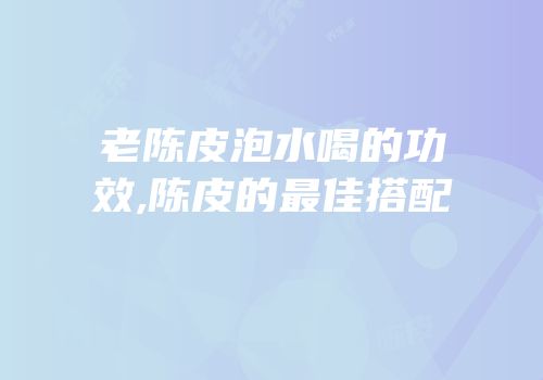 老陈皮泡水喝的功效,陈皮的最佳搭配