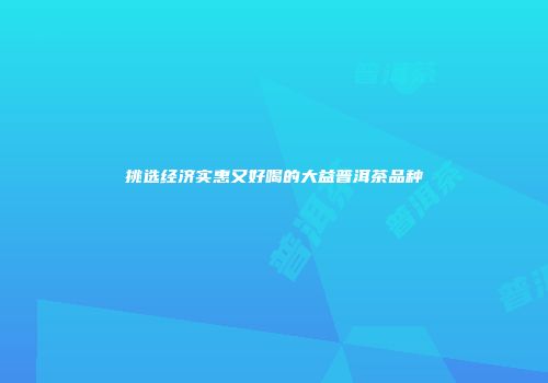 挑选经济实惠又好喝的大益普洱茶品种