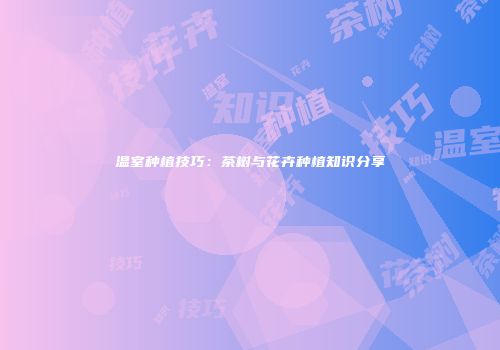 温室种植技巧：茶树与花卉种植知识分享