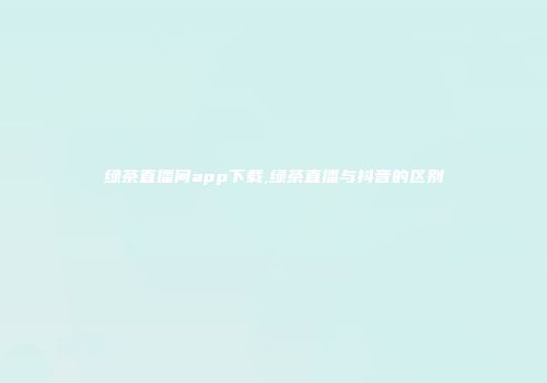绿茶直播间app下载,绿茶直播与抖音的区别