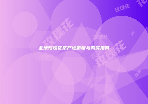 全球玫瑰花茶产地解析与购买指南