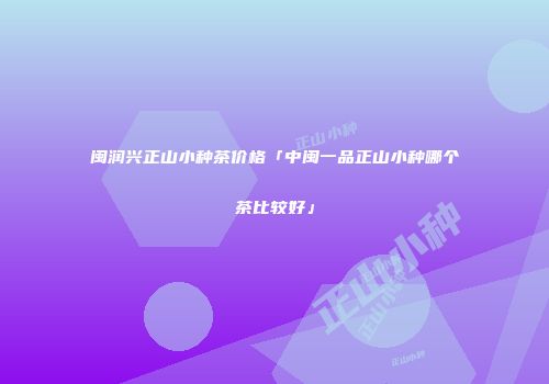 闽润兴正山小种茶价格「中闽一品正山小种哪个茶比较好」
