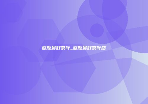 婺源最好茶叶_婺源最好茶叶店