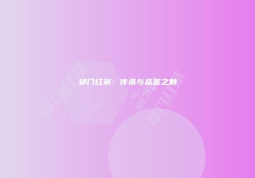 祁门红茶：传承与品鉴之魅