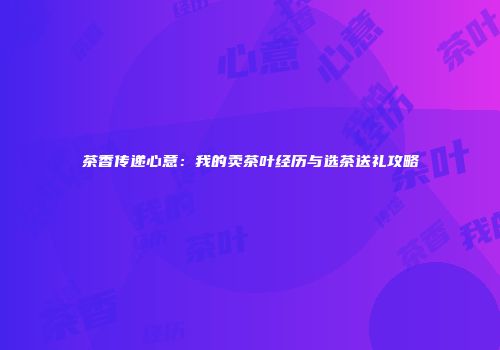 茶香传递心意：我的卖茶叶经历与选茶送礼攻略