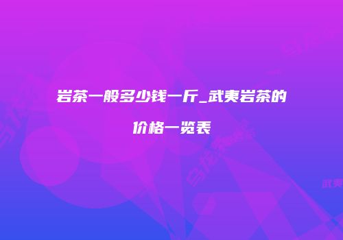 岩茶一般多少钱一斤_武夷岩茶的价格一览表
