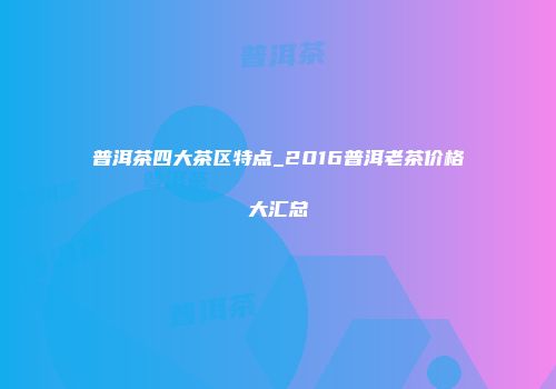 普洱茶四大茶区特点_2016普洱老茶价格大汇总