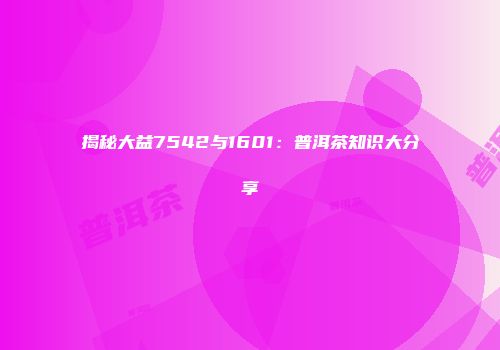 揭秘大益7542与1601：普洱茶知识大分享