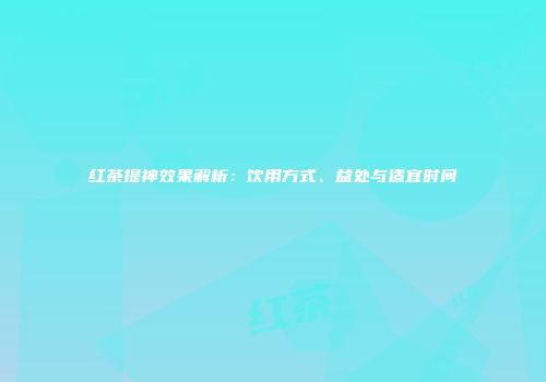 红茶提神效果解析：饮用方式、益处与适宜时间